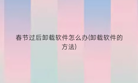 春节过后卸载软件怎么办(卸载软件的方法)