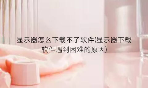 显示器怎么下载不了软件(显示器下载软件遇到困难的原因)