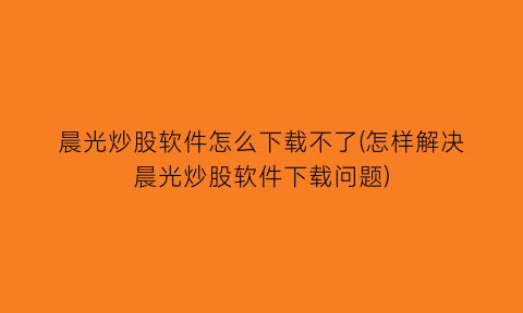 晨光炒股软件怎么下载不了(怎样解决晨光炒股软件下载问题)