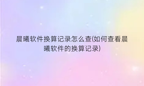 晨曦软件换算记录怎么查(如何查看晨曦软件的换算记录)