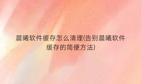 “晨曦软件缓存怎么清理(告别晨曦软件缓存的简便方法)