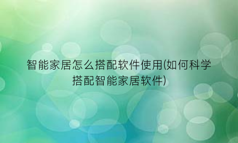 “智能家居怎么搭配软件使用(如何科学搭配智能家居软件)