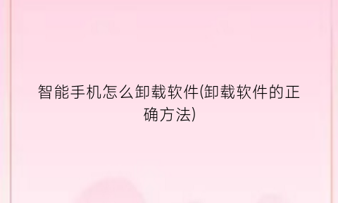 “智能手机怎么卸载软件(卸载软件的正确方法)