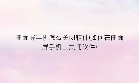 “曲面屏手机怎么关闭软件(如何在曲面屏手机上关闭软件)