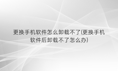“更换手机软件怎么卸载不了(更换手机软件后卸载不了怎么办)