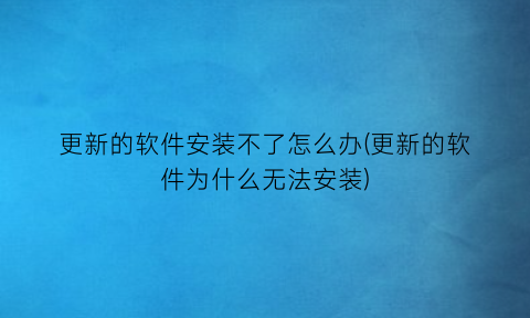 更新的软件安装不了怎么办(更新的软件为什么无法安装)