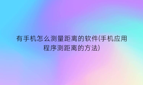 有手机怎么测量距离的软件(手机应用程序测距离的方法)