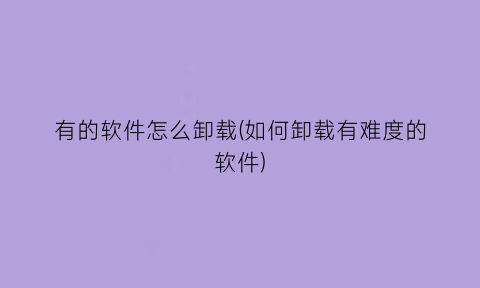 “有的软件怎么卸载(如何卸载有难度的软件)