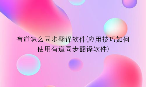 有道怎么同步翻译软件(应用技巧如何使用有道同步翻译软件)