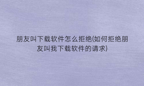 “朋友叫下载软件怎么拒绝(如何拒绝朋友叫我下载软件的请求)