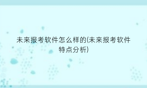 未来报考软件怎么样的(未来报考软件特点分析)
