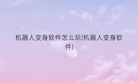 “机器人变身软件怎么玩(机器人变身软件)