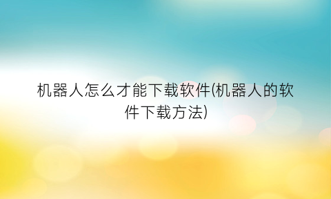 机器人怎么才能下载软件(机器人的软件下载方法)