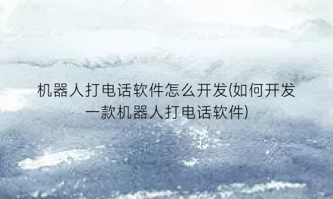 “机器人打电话软件怎么开发(如何开发一款机器人打电话软件)