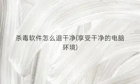 杀毒软件怎么退干净(享受干净的电脑环境)