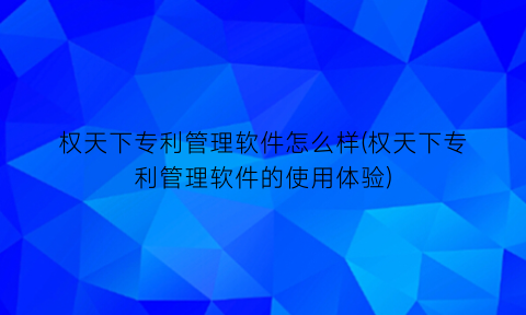 “权天下专利管理软件怎么样(权天下专利管理软件的使用体验)