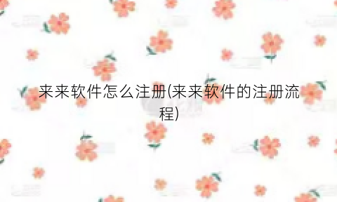 来来软件怎么注册(来来软件的注册流程)