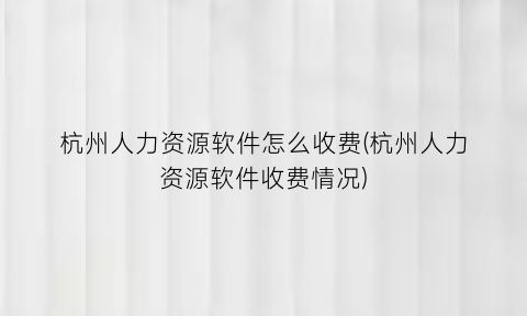 杭州人力资源软件怎么收费(杭州人力资源软件收费情况)