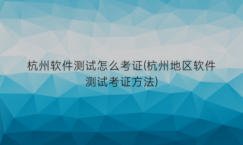 杭州软件测试怎么考证(杭州地区软件测试考证方法)