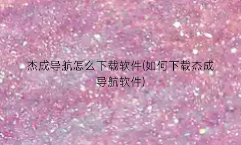 “杰成导航怎么下载软件(如何下载杰成导航软件)
