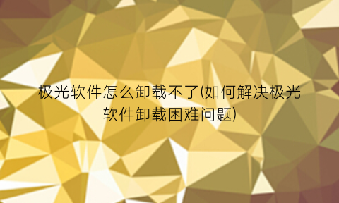 极光软件怎么卸载不了(如何解决极光软件卸载困难问题)