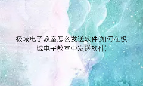 “极域电子教室怎么发送软件(如何在极域电子教室中发送软件)