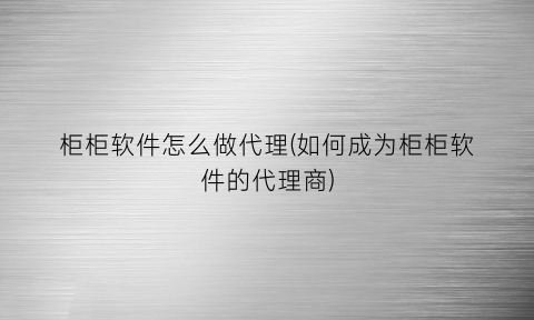 柜柜软件怎么做代理(如何成为柜柜软件的代理商)