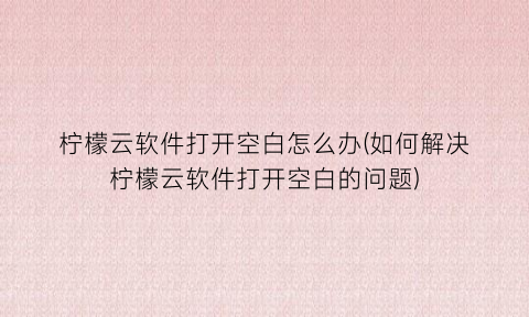 柠檬云软件打开空白怎么办(如何解决柠檬云软件打开空白的问题)