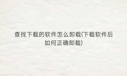 “查找下载的软件怎么卸载(下载软件后如何正确卸载)