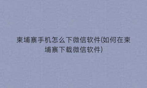 柬埔寨手机怎么下微信软件(如何在柬埔寨下载微信软件)