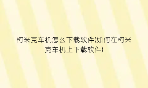 柯米克车机怎么下载软件(如何在柯米克车机上下载软件)