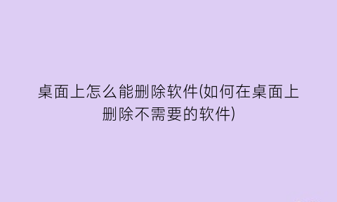 “桌面上怎么能删除软件(如何在桌面上删除不需要的软件)