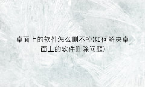 “桌面上的软件怎么删不掉(如何解决桌面上的软件删除问题)