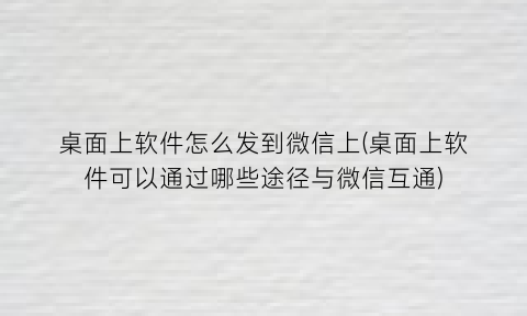 桌面上软件怎么发到微信上(桌面上软件可以通过哪些途径与微信互通)