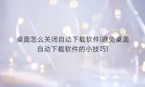 “桌面怎么关闭自动下载软件(避免桌面自动下载软件的小技巧)