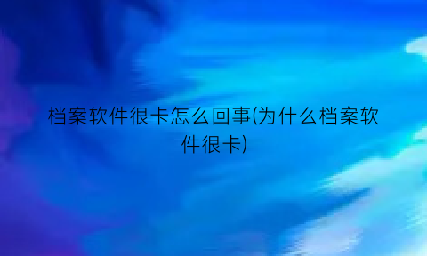 档案软件很卡怎么回事(为什么档案软件很卡)