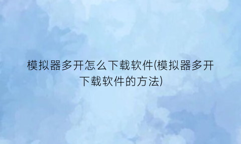 “模拟器多开怎么下载软件(模拟器多开下载软件的方法)
