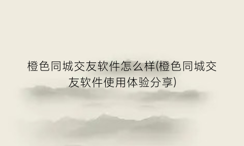 橙色同城交友软件怎么样(橙色同城交友软件使用体验分享)