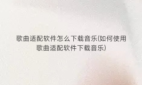 “歌曲适配软件怎么下载音乐(如何使用歌曲适配软件下载音乐)