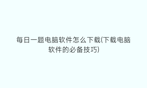 “每日一题电脑软件怎么下载(下载电脑软件的必备技巧)