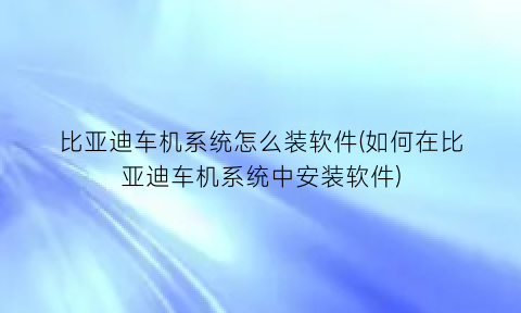 “比亚迪车机系统怎么装软件(如何在比亚迪车机系统中安装软件)