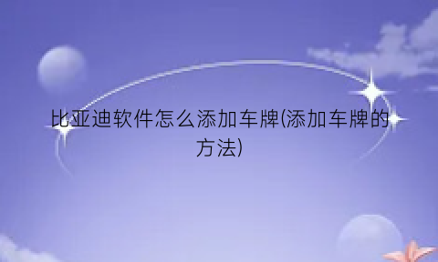 比亚迪软件怎么添加车牌(添加车牌的方法)