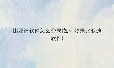 “比亚迪软件怎么登录(如何登录比亚迪软件)