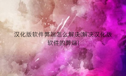 “汉化版软件弊端怎么解决(解决汉化版软件的弊端)