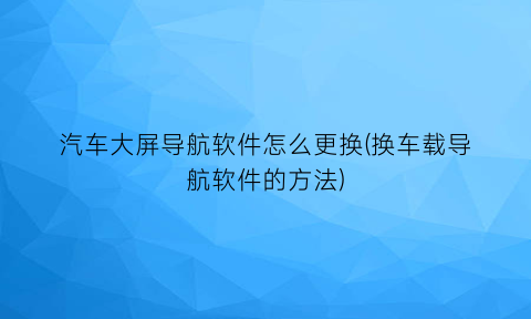 汽车大屏导航软件怎么更换(换车载导航软件的方法)