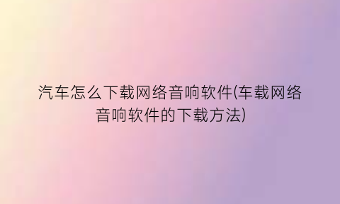 汽车怎么下载网络音响软件(车载网络音响软件的下载方法)