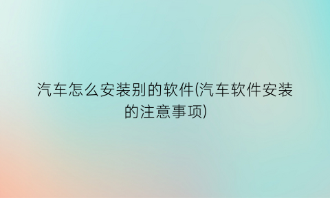 “汽车怎么安装别的软件(汽车软件安装的注意事项)