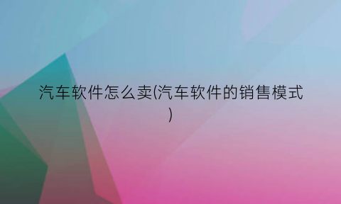 “汽车软件怎么卖(汽车软件的销售模式)