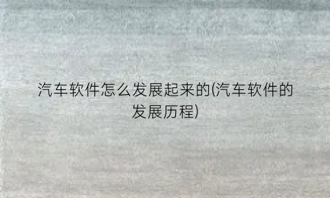 “汽车软件怎么发展起来的(汽车软件的发展历程)