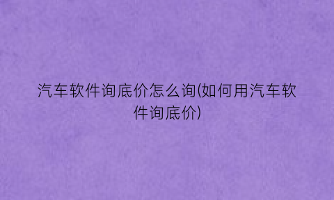 “汽车软件询底价怎么询(如何用汽车软件询底价)